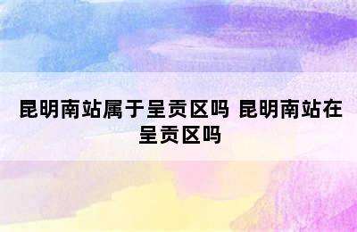 昆明南站属于呈贡区吗 昆明南站在呈贡区吗